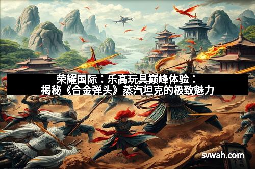 荣耀国际：乐高玩具巅峰体验：揭秘《合金弹头》蒸汽坦克的极致魅力